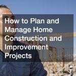 How to Plan and Manage Home Construction and Improvement Projects